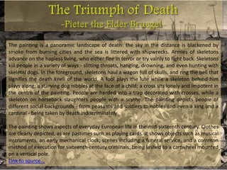 The painting is a panoramic landscape of death: the sky in the distance is blackened by
smoke from burning cities and the sea is littered with shipwrecks. Armies of skeletons
advance on the hapless living, who either flee in terror or try vainly to fight back. Skeletons
kill people in a variety of ways - slitting throats, hanging, drowning, and even hunting with
skeletal dogs. In the foreground, skeletons haul a wagon full of skulls, and ring the bell that
signifies the death knell of the world. A fool plays the lute while a skeleton behind him
plays along; a starving dog nibbles at the face of a child; a cross sits lonely and impotent in
the centre of the painting. People are herded into a trap decorated with crosses, while a
skeleton on horseback slaughters people with a scythe. The painting depicts people of
different social backgrounds - from peasants and soldiers to nobles and even a king and a
cardinal - being taken by death indiscriminately.

The painting shows aspects of everyday European life in the mid-sixteenth century. Clothes
are clearly depicted, as are pastimes such as playing cards. It shows objects such as musical
instruments, an early mechanical clock, scenes including a funeral service, and a common
method of execution for sixteenth-century criminals: being lashed to a cartwheel mounted
on a vertical pole.
Link to source...
 