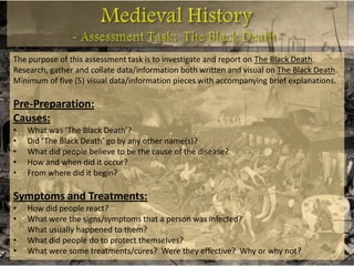 The purpose of this assessment task is to investigate and report on The Black Death.
Research, gather and collate data/information both written and visual on The Black Death.
Minimum of five (5) visual data/information pieces with accompanying brief explanations.

Pre-Preparation:
Causes:
•   What was ‘The Black Death’?
•   Did ‘The Black Death’ go by any other name(s)?
•   What did people believe to be the cause of the disease?
•   How and when did it occur?
•   From where did it begin?

Symptoms and Treatments:
•   How did people react?
•   What were the signs/symptoms that a person was infected?
    What usually happened to them?
•   What did people do to protect themselves?
•   What were some treatments/cures? Were they effective? Why or why not?
 