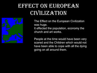 Effect on European Civilization The Effect on the European Civilization was huge. It effected the population, economy the church and art works. People at the time would have been very scared and the Children which would not have been able to cope with all the dying going on all around them. 