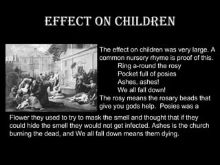 Effect on Children The effect on children was very large. A common nursery rhyme is proof of this.            Ring a-round the rosy           Pocket full of posies           Ashes, ashes!           We all fall down! The rosy means the rosary beads that give you gods help.  Posies was a Flower they used to try to mask the smell and thought that if they could hide the smell they would not get infected. Ashes is the church burning the dead, and We all fall down means them dying. 