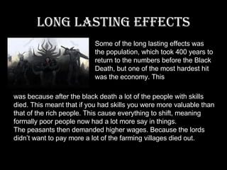 Long lasting effects Some of the long lasting effects was the population, which took 400 years to return to the numbers before the Black Death, but one of the most hardest hit was the economy. This was because after the black death a lot of the people with skills died. This meant that if you had skills you were more valuable than that of the rich people. This cause everything to shift, meaning formally poor people now had a lot more say in things. The peasants then demanded higher wages. Because the lords didn’t want to pay more a lot of the farming villages died out. 