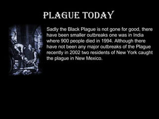 Plague today   Sadly the Black Plague is not gone for good, there have been smaller outbreaks one was in India where 900 people died in 1994. Although there have not been any major outbreaks of the Plague recently in 2002 two residents of New York caught the plague in New Mexico. 