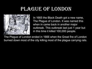 Plague of London In 1665 the Black Death got a new name, The Plague of London. It was named this when in came back in another major outbreak. This outbreak last just 1 year but in this time it killed 100,000 people. The Plague of London ended in 1666 when the Great fire of London burned down most of the city killing most of the plague carrying rats. 
