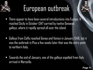 European outbreak
• There appear to have been several introductions into Europe. It
reached Sicily in October 1347 carried by twelve Genoese
galleys, where it rapidly spread all over the island.
• Galleys from Caffa reached Genoa and Venice in January 1348, but it
was the outbreak in Pisa a few weeks later that was the entry point
to northern Italy.

• Towards the end of January, one of the galleys expelled from Italy
arrived in Marseille.
Page 11

 