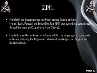 CONT…
• From Italy, the disease spread northwest across Europe, striking
France, Spain, Portugal and England by June 1348, then turned and spread east
through Germany and Scandinavia from 1348–50.
• Finally it spread to north-western Russia in 1351. The plague spared some parts
of Europe, including the Kingdom of Poland and isolated parts of Belgium and
the Netherlands

Page 12

 