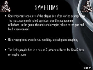 SYMPTOMS
• Contemporary accounts of the plague are often varied or imprecise.
The most commonly noted symptom was the appearance
of buboes in the groin, the neck and armpits, which oozed pus and
bled when opened.

• Other symptoms were fever, vomiting, sneezing and coughing
• The lucky people died in a day or 2 ,others suffered for 5 to 6 days
or maybe more

Page 14

 
