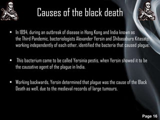 Causes of the black death
• In 1894, during an outbreak of disease in Hong Kong and India known as
the Third Pandemic, bacteriologists Alexander Yersin and Shibasaburo Kitasato,
working independently of each other, identified the bacteria that caused plague.
• This bacterium came to be called Yersinia pestis, when Yersin showed it to be
the causative agent of the plague in India.
• Working backwards, Yersin determined that plague was the cause of the Black
Death as well, due to the medieval records of large tumours.

Page 16

 