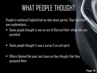 WHAT PEOPLE THOUGHT
People in medieval England had no idea about germs. They had their
own explanations…..
• Some people thought it was an act of God and their whole life was
punished
• Some people thought it was a curse if an evil spirit
• Others blamed the poor and Jews as they thought that they
poisoned them
Page 18

 