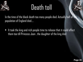 Death toll
In the time of the black death too many people died. Actually half of the
population of England died….
• It took the king and rich people time to release that it could effect
them too till Princess Joan , the daughter of the king died

Page 20

 