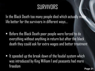SURVIVORS
In the Black Death too many people died which actually made
life better for the survivors in different ways…
• Before the Black Death poor people were forced to do
everything without anything in return but after the black
death they could ask for extra wages and better treatment

• It speeded up the break down of the feudal system which
was introduced by King William I and peasants had more
freedom
Page 21

 