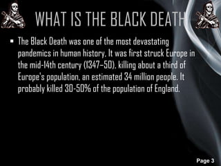 WHAT IS THE BLACK DEATH
 The Black Death was one of the most devastating
pandemics in human history, It was first struck Europe in
the mid-14th century (1347–50), killing about a third of
Europe's population, an estimated 34 million people. It
probably killed 30-50% of the population of England.

Page 3

 