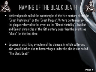 NAMING OF THE BLACK DEATH
• Medieval people called the catastrophe of the 14th century either the
"Great Pestilence"' or the "Great Plague“. Writers contemporary to
the plague referred to the event as the "Great Mortality". Swedish
and Danish chronicles of the 16th century described the events as
"black" for the first time
• Because of a striking symptom of the disease, in which sufferers'
skin would blacken due to hemorrhages under the skin it was called
“The Black Death”

Page 4

 