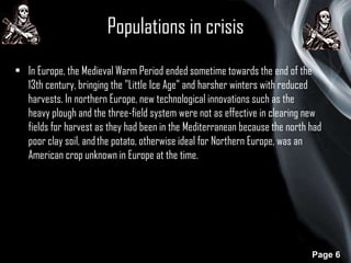 Populations in crisis
• In Europe, the Medieval Warm Period ended sometime towards the end of the
13th century, bringing the "Little Ice Age” and harsher winters with reduced
harvests. In northern Europe, new technological innovations such as the
heavy plough and the three-field system were not as effective in clearing new
fields for harvest as they had been in the Mediterranean because the north had
poor clay soil, and the potato, otherwise ideal for Northern Europe, was an
American crop unknown in Europe at the time.

Page 6

 