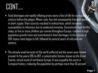 CONT….
 Food shortages and rapidly inflating prices were a fact of life for as much as a
century before the plague. Wheat, oats, hay and consequently livestock were all
in short supply. Their scarcity resulted in malnutrition, which increases
susceptibility to infections due to weakened immunity. Consistently high fertility
rates, at five or more children per woman throughout Europe, resulted in high
population growth rates and contributed to food shortages. In the autumn of
1314, heavy rains began to fall, followed by several years of cold and wet
winters.
 The already weak harvests of the north suffered and the seven-year famine
ensued. In the years 1315 to 1317, a catastrophic famine, known as the Great
Famine, struck much of northwest Europe. It was arguably the worst in
European history, reducing the population by perhaps more than 10 percent.
Page 7

 