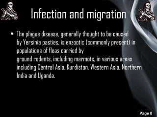 Infection and migration
• The plague disease, generally thought to be caused
by Yersinia pasties, is enzootic (commonly present) in
populations of fleas carried by
ground rodents, including marmots, in various areas
including Central Asia, Kurdistan, Western Asia, Northern
India and Uganda.

Page 8

 