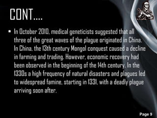 CONT….
• In October 2010, medical geneticists suggested that all
three of the great waves of the plague originated in China.
In China, the 13th century Mongol conquest caused a decline
in farming and trading. However, economic recovery had
been observed in the beginning of the 14th century. In the
1330s a high frequency of natural disasters and plagues led
to widespread famine, starting in 1331, with a deadly plague
arriving soon after.

Page 9

 