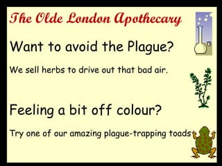 The Olde London Apothecary
Want to avoid the Plague?
We sell herbs to drive out that bad air.
Feeling a bit off colour?
Try one of our amazing plague-trapping toads
 