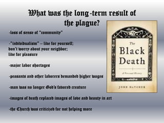 What was the long-term result of
the plague?
-loss of sense of “community”

-”individualism” – live for yourself;
don’t worry about your neighbor;
live for pleasure
-major labor shortages
-peasants and other laborers demanded higher wages
-man was no longer God’s favored creature

-images of death replaced images of love and beauty in art
-the Church was criticized for not helping more

 