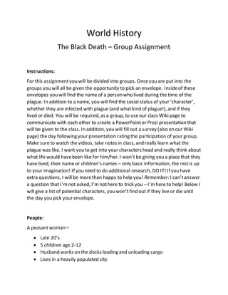 World History
The Black Death – Group Assignment
Instructions:
For this assignmentyou will be divided into groups. Onceyou are put into the
groups you will all be given the opportunity to pick an envelope. Insideof these
envelopes you will find the name of a person who lived during the time of the
plague. In addition to a name, you will find the social status of your ‘character’,
whether they are infected with plague (and whatkind of plague!), and if they
lived or died. You will be required, as a group, to useour class Wiki page to
communicate with each other to create a PowerPointor Prezi presentation that
will be given to the class. In addition, you will fill out a survey (also on our Wiki
page) the day following your presentation rating the participation of your group.
Make sureto watch the videos, take notes in class, and really learn what the
plague was like. I want you to get into your characters head and really think about
what life would havebeen like for him/her. I won’t be giving you a place that they
have lived, their name or children’s names – only basic information, the restis up
to your imagination! If you need to do additional research, DO IT!If you have
extra questions, I will be morethan happy to help you! Remember: I can’tanswer
a question that I’mnot asked, I’mnothere to trick you – I’mhere to help! Below I
will give a list of potential characters, you won’tfind out if they live or die until
the day you pick your envelope.
People:
A peasant woman –
 Late 20’s
 5 children age 2-12
 Husband works on the docks loading and unloading cargo
 Lives in a heavily populated city
 