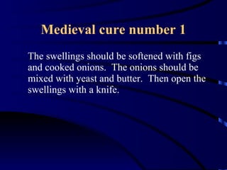 Medieval cure number 1 The swellings should be softened with figs and cooked onions.  The onions should be mixed with yeast and butter.  Then open the swellings with a knife. 