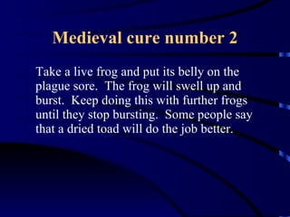 Medieval cure number 2 Take a live frog and put its belly on the plague sore.  The frog will swell up and burst.  Keep doing this with further frogs until they stop bursting.  Some people say that a dried toad will do the job better. 