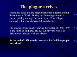 The plague arrives Historians think that the plague arrived in England during the summer of 1348.  During the following autumn it spread quickly through the south west.  Few villages escaped.  Churchyards were full with bodies. The plague spread quickly during the winter of 1348-1349 to the north of England.  By 1350, nearly the whole of Britain was infected with the plague.  At the end of 1350 nearly two and a half million people were dead! 
