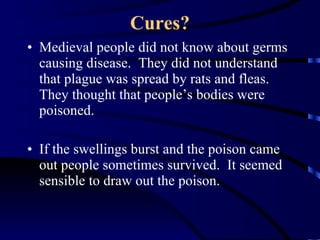 Cures? Medieval people did not know about germs causing disease.  They did not understand that plague was spread by rats and fleas.  They thought that people’s bodies were poisoned. If the swellings burst and the poison came out people sometimes survived.  It seemed sensible to draw out the poison. 