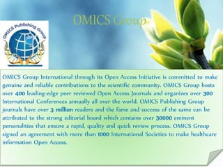 OMICS Group
Contact us at: contact.omics@omicsonline.org
OMICS Group International through its Open Access Initiative is committed to make
genuine and reliable contributions to the scientific community. OMICS Group hosts
over 400 leading-edge peer reviewed Open Access Journals and organizes over 300
International Conferences annually all over the world. OMICS Publishing Group
journals have over 3 million readers and the fame and success of the same can be
attributed to the strong editorial board which contains over 30000 eminent
personalities that ensure a rapid, quality and quick review process. OMICS Group
signed an agreement with more than 1000 International Societies to make healthcare
information Open Access.
 