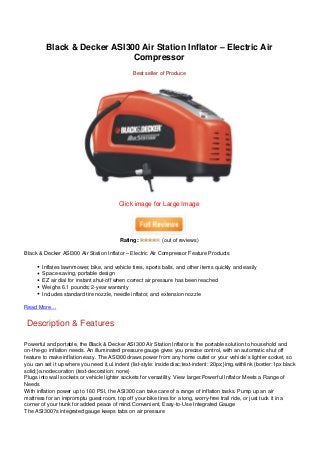 Black & Decker ASI300 Air Station Inflator – Electric Air
                             Compressor
                                                Best seller of Produce




                                         Click image for Large Image




                                          Rating:           (out of reviews)

Black & Decker ASI300 Air Station Inflator – Electric Air Compressor Feature Products

       Inflates lawnmower, bike, and vehicle tires, sports balls, and other items quickly and easily
       Space-saving, portable design
       EZ air dial for instant shut-off when correct air pressure has been reached
       Weighs 6.1 pounds; 2-year warranty
       Includes standard tire nozzle, needle inflator, and extension nozzle

Read More…


 Description & Features

Powerful and portable, the Black & Decker ASI300 Air Station Inflator is the portable solution to household and
on-the-go inflation needs. An illuminated pressure gauge gives you precise control, with an automatic shut off
feature to make inflation easy. The ASI300 draws power from any home outlet or your vehicle’s lighter socket, so
you can set it up where you need it.ul.indent {list-style: inside disc;text-indent: 20px;}img.withlink {border:1px black
solid;}a.nodecoration {text-decoration: none}
Plugs into wall sockets or vehicle lighter sockets for versatility. View larger.Powerful Inflator Meets a Range of
Needs
With inflation power up to 160 PSI, the ASI300 can take care of a range of inflation tasks. Pump up an air
mattress for an impromptu guest room, top off your bike tires for a long, worry-free trail ride, or just tuck it in a
corner of your trunk for added peace of mind.Convenient, Easy-to-Use Integrated Gauge
The ASI300?s integrated gauge keeps tabs on air pressure
 