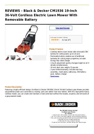 REVIEWS - Black & Decker CM1936 19-Inch
36-Volt Cordless Electric Lawn Mower With
Removable Battery
ViewUserReviews
Average Customer Rating
4.2 out of 5
Product Feature
Cordless electric lawn mower with removable 36Vq
battery for cutting lawns up to 1/3 acre
Removable battery enables use of additionalq
batteries for cutting larger properties; includes
Energy Star rated charger
1-touch adjustment quickly changes height on all 4q
wheels simultaneously
19-inch deck size; weighs 72 poundsq
2-year limited warranty; includes rear bagq
assembly, mulch plate, safety key, 36V battery
pack, battery charger
Read moreq
Product Description
Featuring a highly efficient design, the Black & Decker CM1936 19-Inch 36-Volt Cordless Lawn Mower provides
unparalleled power and convenience, making yard care better than ever before. With this high-performance
cordless mower, you can create and maintain a manicured lawn without the hassles, expense, and emissions of
a gas-powered model.
The CM1936 19-Inch 36-Volt
Cordless Lawn Mower
At a Glance:
• Instant-start, 36V cordless mower with removable battery
• 19" 3-in-1 deck: mulching; bagging, and discharging (optional)
• Fast, precise cutting--powerful motor and improved blade design
• Patented one-touch height adjustment
• Folds down for easy, compact storage
• Produces zero emissions; includes Energy Star rated charger
 