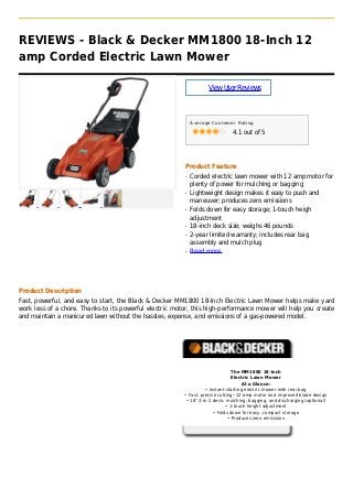 REVIEWS - Black & Decker MM1800 18-Inch 12
amp Corded Electric Lawn Mower
ViewUserReviews
Average Customer Rating
4.1 out of 5
Product Feature
Corded electric lawn mower with 12 amp motor forq
plenty of power for mulching or bagging
Lightweight design makes it easy to push andq
maneuver; produces zero emissions
Folds down for easy storage; 1-touch heighq
adjustment
18-inch deck size; weighs 46 poundsq
2-year limited warranty; includes rear bagq
assembly and mulch plug
Read moreq
Product Description
Fast, powerful, and easy to start, the Black & Decker MM1800 18-Inch Electric Lawn Mower helps make yard
work less of a chore. Thanks to its powerful electric motor, this high-performance mower will help you create
and maintain a manicured lawn without the hassles, expense, and emissions of a gas-powered model.
The MM1800 18-Inch
Electric Lawn Mower
At a Glance:
• Instant-starting electric mower with rear bag
• Fast, precise cutting--12-amp motor and improved blade design
• 18" 3-in-1 deck: mulching; bagging, and discharging (optional)
• 1-touch height adjustment
• Folds down for easy, compact storage
• Produces zero emissions
 