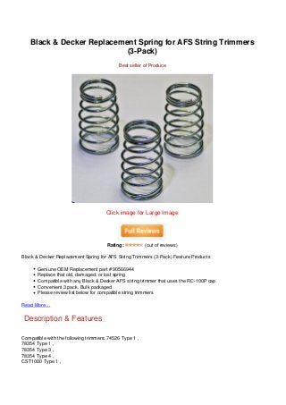 Black & Decker Replacement Spring for AFS String Trimmers
                           (3-Pack)
                                            Best seller of Produce




                                      Click image for Large Image




                                       Rating:           (out of reviews)

Black & Decker Replacement Spring for AFS String Trimmers (3-Pack) Feature Products

       Geniune OEM Replacement part # 90566944
       Replace that old, damaged, or lost spring
       Compatible with any Black & Decker AFS string trimmer that uses the RC-100P cap
       Convenient 3 pack. Bulk packaged
       Please review list below for compatible string trimmers

Read More…


Description & Features

Compatible with the following trimmers: 74526 Type 1 ,
78354 Type 1 ,
78354 Type 3 ,
78354 Type 4 ,
CST1000 Type 1 ,
 