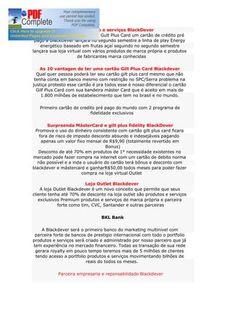 Nosso produto e serviços BlackDever
A BlackDever lança seu cartão Gult Plus Card um cartão de crédito pré
pago a BlackDever lançara no segundo semestre a linha de play Energy
energético baseado em frutas açaí seguindo no segundo semestre
lançara sua loja virtual com vários produtos de marca própria e produtos
de fabricantes marca conhecidas
As 10 vantagen de ter uma cartão Gilt Plus Card Blackdever
Qual quer pessoa poderá ter seu cartão gilt plus card mesmo que não
tenha conta em banco mesmo com restrição no SPC/Serra problema na
justiça protesto esse cartão é pra todos esse é nosso diferencial o cartão
Gilf Plus Card com sua bandeira máster Card que é aceito em mais de
1.800 milhões de estabelecimento que tem no brasil e no mundo.
Primeiro cartão de credito pré pago do mundo com 2 programa de
fidelidade exclusivos
Surpreenda MásterCard e gilt plus fidelity BlackDever
Promova o uso do dinheiro consistente com cartão gilt plus card ficara
fora de risco de imposto desconto absurdo e indesejáveis pagando
apenas um valor fixo mensal de R$9,90 (totalmente revertido em
Bonus)
Desconto de até 70% em produtos de 1° necessidade existentes no
mercado pode fazer compra na internet com um cartão de debito norma
não possível e a inda o usuário do cartão terá bônus e desconto com
blackdever e mástercard e ganharR$50,00 todos meses para poder fazer
compra na loja virtual Outlet
Loja Outlet Blackdever
A loja Outlet Blackdever é um novo conceito que permite que seus
cliente tenha até 70% de desconto na loja outlet são produtos e serviços
exclusivos Premium produtos e serviços de marca própria e parceira
forte como tim, CVC, Santander e outras parceiras
BKL Bank
A Blackdever será o primeiro banco do marketing multinivel com
parceira forte de bancos de prestigio internacional com todo o portfolio
produtos e serviços será criado e administrado por nosso parceiro que já
tem experiência no mercado financeiro. Todas as transação de sua rede
gerara royalty em pouco tempo teremos mais de 5 milhões de clientes
tendo acesso a portfolio produtos e serviços movimentando bilhões de
reais do todos os meses.
Parceira empresaria e reponsabilidade Blackdever
 