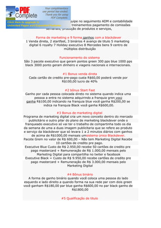 Blackdever constitui com um equipe no seguimento ADM e contabilidade
logística loja virtual eventos e treinamentos pagamento de comissões
semanais, produção de produtos e serviços,
Forma de marketing e 9 forma ganhos com a blackdever
1 Venda direta, 2 startfast, 3 binários 4 avanço de titulo 5 marketing
digital 6 royalty 7 Holiday executivo 8 Mercedes bens 9 centro de
múltiplos distribuição
Funcionamento do sistema
São 3 pacote executivo que geram pontos green 300 pps blue 1000 pps
black 3000 ponto geram dinheiro e viagens nacionais e internacionais.
#1 Bonus venda direta
Cada cartão de credito pre-pago custa R$60,00 poderá vende por
R$100,00 lucro de 40%
#2 bônus Start Fast
Ganho por cada pessoa colocada direto no sistema quando indica uma
pessoa a entra no sistema adquirindo a franquia gren você
ganha R$100,00 indicando na franquia blue você ganha R$200,00 se
indica na franquia Black você ganha R$600,00.
#3 Bonus de marketing digital
Programa de marketing digital cria um novo conceito dentro do mercado
publicitário e outro pilar do plano de marketing blackdever onde o
franqueado executivo só vai ter o trabalho de compartinha todo os dia
da semana de uma a duas imagem publicitaria que se refere ao produto
e serviço da blackdever que só levara 1 a 2 minutos diários com ganhos
de acima de R$1000,00 mensais umsistema único Blackdever.
Pacote Grem no valor de R$ 600,00 – Não tem Marketing Digital Recebe
10 cartões de credito pre pago.
Executive Blue Custo de R$ 2.950,00 recebe 50 cartões de credito pre
pago mastercard + Remuneração de R$ 1.000,00 mensais pelo
Marketing Digital para compartilha no twiter e facebook
Executive Black = Custo de R$ 9.950,00 recebe cartões de credito pre
pago mastercard + Remuneração de R$ 3.000,00 mensais pelo
Marketing Digital
#4 Bônus binário
A forma de ganho binário quando você coloca uma pessoa do lado
esquerdo e lado direito a quando forma na sua rede par com dois green
você ganham R$180,00 par blue ganha R$600,00 no par black ganho de
R$1800,00
#5 Qualificação de titulo
 