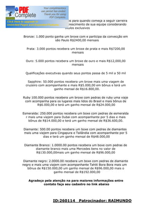 Os ganhos de títulos são ganhos para quando começa a seguir carreira
ativa os binários e começa o crescimento de sua equipe considerando
títulos exclusivos
Bronze: 1.000 ponto ganha um broxe com e participa da convecção em
são Paulo R$2400,00 mensais
Prata: 3.000 pontos recebera um broxe de prata e mais R$7200,00
mensais
Ouro: 5.000 pontos recebera um broxe de ouro e mais R$12,000,00
mensais
Qualificações executivas quando seus pontos passa de 5 mil a 50 mil
Sapphire: 50.000 pontos recebera um broxe mais uma viagem de
cruzeiro com acompanhante e mais R$5.000,00 em bônus e terá um
ganho mensal de R$16.800,00.
Ruby 100.000 pontos recebera um broxe com pedras de ruby uma viaje
com acompanha para os lugares mais lidos do Brasil e mais bônus de
R$6.000,00 e terá um ganho mensal de R$24.000,00
Esmeralda: 250.000 pontos recebera um boxe com pedras de esmeralda
r mais uma viajem para Dubai com acompanhante por 5 dias e mais
bônus de R$14.000,00 e terá um ganho mensal de R$36.600,00.
Diamante: 500.00 pontos recebera um boxe com pedras de diamantes
mais uma viajem para Cingapura e Tailândia com acompanhante por 5
dias e terá um ganho mensal de R$48.000,00
Diamante Branco: 1.0000.00 pontos recebera um boxe com pedras de
diamante branco mais uma Mercedes bens no valor de
R$130.000,00mais um ganho mensal de R$96.000,00
Diamante negro: 2.0000.00 recebera um boxe com pedras de diamante
negro e mais uma viajem com acompanhante Tahiti Bora Bora mais um
bônus de R$150.000,00 um ganho mensal de R$96.000,00 mais o
ganho mensal de R$192.000,00
Agradeço pela atenção na para maiores informações entre
contato faça seu cadastro no link abaixo
ID:260114 Patrocinador: RAIMUNDO
 