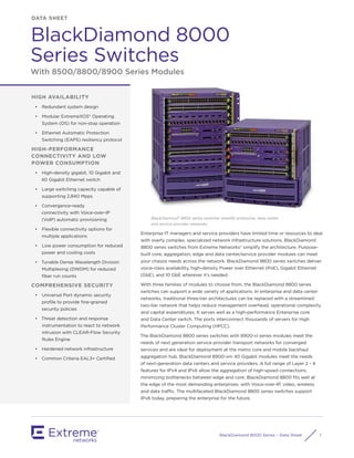 BlackDiamond 8000-Series – Data Sheet 1
DATA SHEET
BlackDiamond 8000
Series Switches
With 8500/8800/8900 Series Modules
HIGH AVAILABILITY
•	 Redundant system design
•	 Modular ExtremeXOS® Operating
System (OS) for non-stop operation
•	 Ethernet Automatic Protection
Switching (EAPS) resiliency protocol
HIGH-PERFORMANCE
CONNECTIVITY AND LOW
POWER CONSUMPTION
•	 High-density gigabit, 10 Gigabit and
40 Gigabit Ethernet switch
•	 Large switching capacity capable of
supporting 2,840 Mpps
•	 Convergence-ready
connectivity with Voice-over-IP
(VoIP) automatic provisioning
•	 Flexible connectivity options for
multiple applications
•	 Low power consumption for reduced
power and cooling costs
•	 Tunable Dense Wavelength Division
Multiplexing (DWDM) for reduced
fiber run counts
COMPREHENSIVE SECURITY
•	 Universal Port dynamic security
profile to provide fine-grained
security policies
•	 Threat detection and response
instrumentation to react to network
intrusion with CLEAR-Flow Security
Rules Engine
•	 Hardened network infrastructure
•	 Common Criteria EAL3+ Certified
BlackDiamond® 8800 series switches simplify enterprise, data center
and service provider networks.
Enterprise IT managers and service providers have limited time or resources to deal
with overly complex, specialized network infrastructure solutions. BlackDiamond
8800 series switches from Extreme Networks® simplify the architecture. Purpose-
built core, aggregation, edge and data center/service provider modules can meet
your chassis needs across the network. BlackDiamond 8800 series switches deliver
voice-class availability, high-density Power over Ethernet (PoE), Gigabit Ethernet
(GbE), and 10 GbE wherever it’s needed.
With three families of modules to choose from, the BlackDiamond 8800 series
switches can support a wide variety of applications. In enterprise and data center
networks, traditional three-tier architectures can be replaced with a streamlined
two-tier network that helps reduce management overhead, operational complexity
and capital expenditures. It serves well as a high-performance Enterprise core
and Data Center switch. The ports interconnect thousands of servers for High
Performance Cluster Computing (HPCC).
The BlackDiamond 8800 series switches with 8900-xl series modules meet the
needs of next generation service provider transport networks for converged
services and are ideal for deployment at the metro core and mobile backhaul
aggregation hub. BlackDiamond 8900-xm 40 Gigabit modules meet the needs
of next-generation data centers and service providers. A full range of Layer 2 - 4
features for IPv4 and IPv6 allow the aggregation of high-speed connections,
minimizing bottlenecks between edge and core. BlackDiamond 8800 fits well at
the edge of the most demanding enterprises, with Voice-over-IP, video, wireless
and data traffic. The multifaceted BlackDiamond 8800 series switches support
IPv6 today, preparing the enterprise for the future.
 