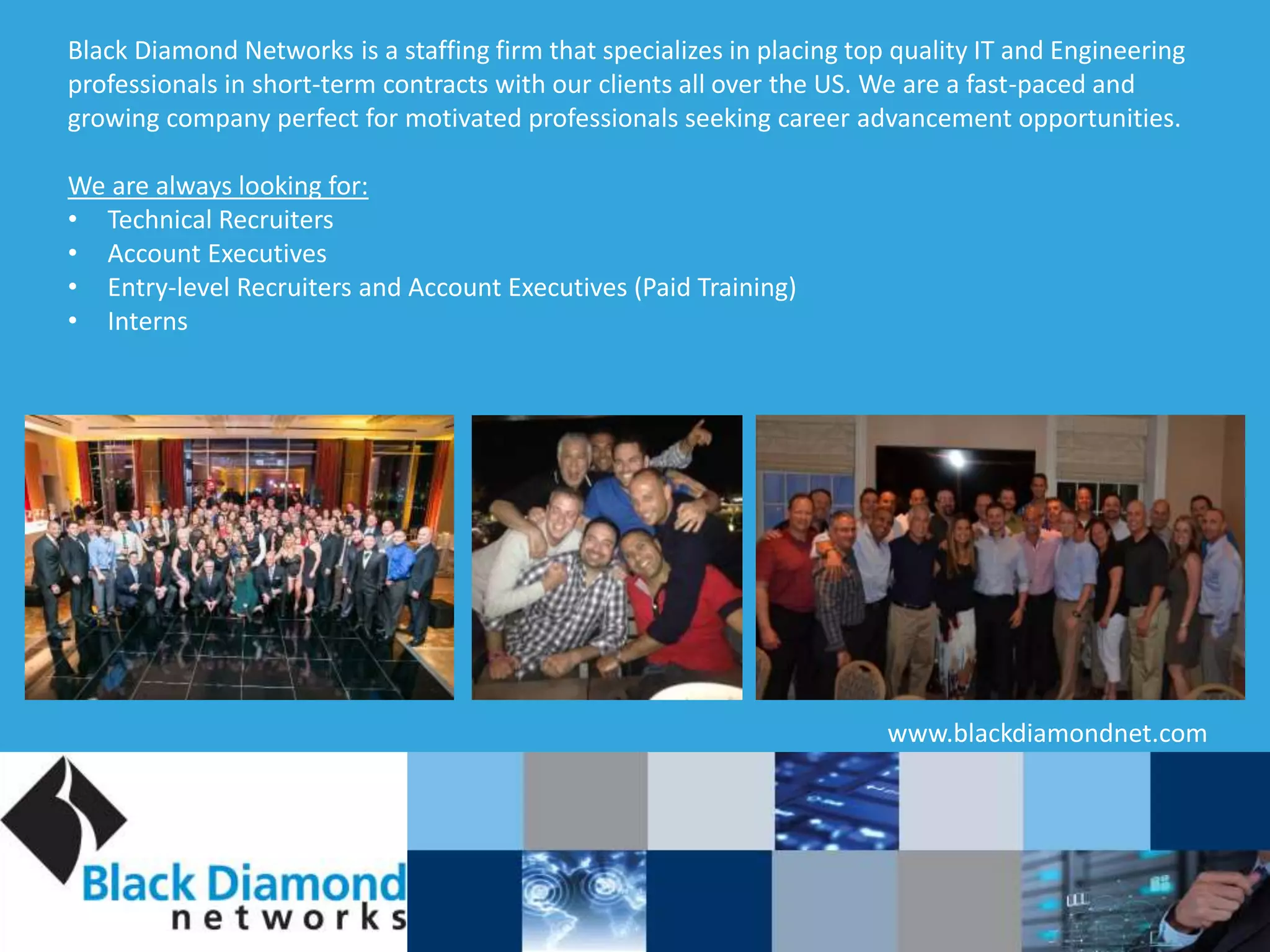 Black Diamond Networks is a staffing firm that specializes in placing top quality IT and Engineering
professionals in short-term contracts with our clients all over the US. We are a fast-paced and
growing company perfect for motivated professionals seeking career advancement opportunities.
We are always looking for:
• Technical Recruiters
• Account Executives
• Entry-level Recruiters and Account Executives (Paid Training)
• Interns
www.blackdiamondnet.com
 