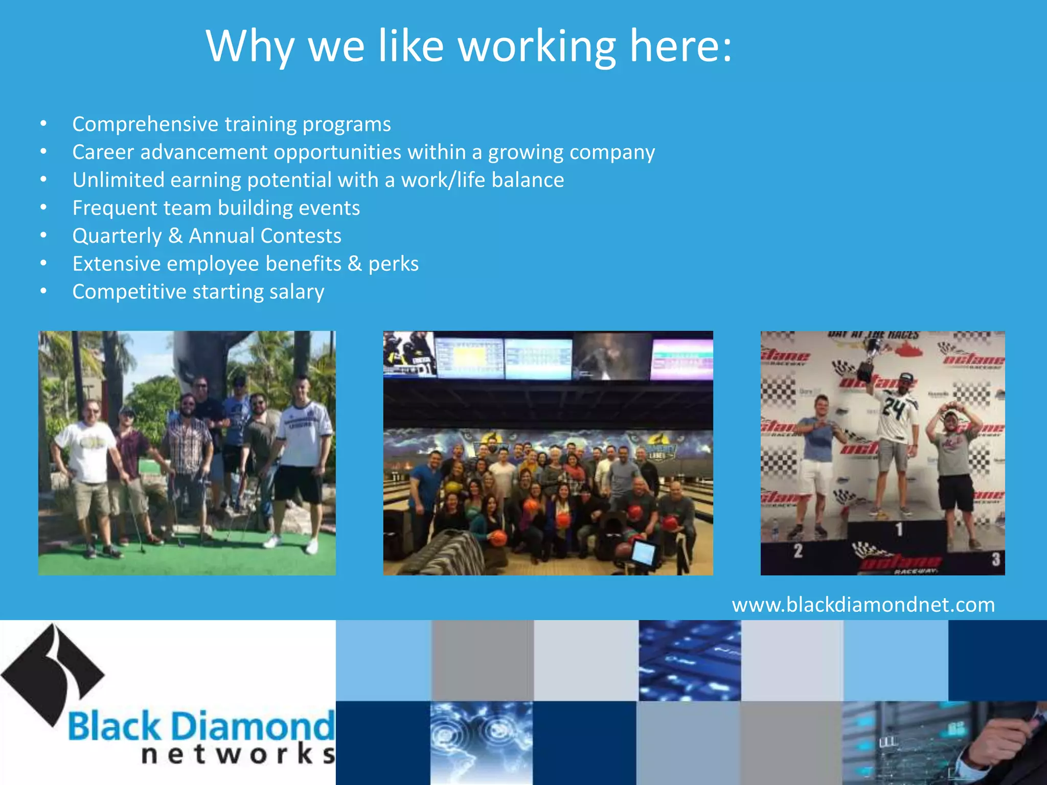 Why we like working here:
www.blackdiamondnet.com
• Comprehensive training programs
• Career advancement opportunities within a growing company
• Unlimited earning potential with a work/life balance
• Frequent team building events
• Quarterly & Annual Contests
• Extensive employee benefits & perks
• Competitive starting salary
 