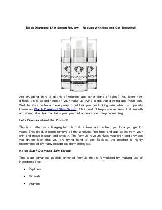 Black Diamond Skin Serum Review – Reduce Wrinkles and Get Beautiful!
Are struggling hard to get rid of wrinkles and other signs of aging? You know how
difficult it is to spend hours on your make up trying to get that glowing and fresh look.
Well, here’s a better and easy way to get that younger looking skin, which is popularly
known as Black Diamond Skin Serum. This product helps you achieve that smooth
and young skin that maintains your youthful appearance. Keep on reading…
Let’s Discuss about the Product!
This is an effective anti aging formula that is formulated to help you look younger for
years. This product helps remove all the wrinkles, fine lines and age spots from your
skin and make it clean and smooth. The formula revolutionizes your skin and provides
you dream look that you are trying hard to get. Besides, the product is highly
recommended by many recognized dermatologists.
Inside Black Diamond Skin Serum!
This is an advanced peptide enriched formula that is formulated by making use of
ingredients like:
• Peptides
• Minerals
• Vitamins
 