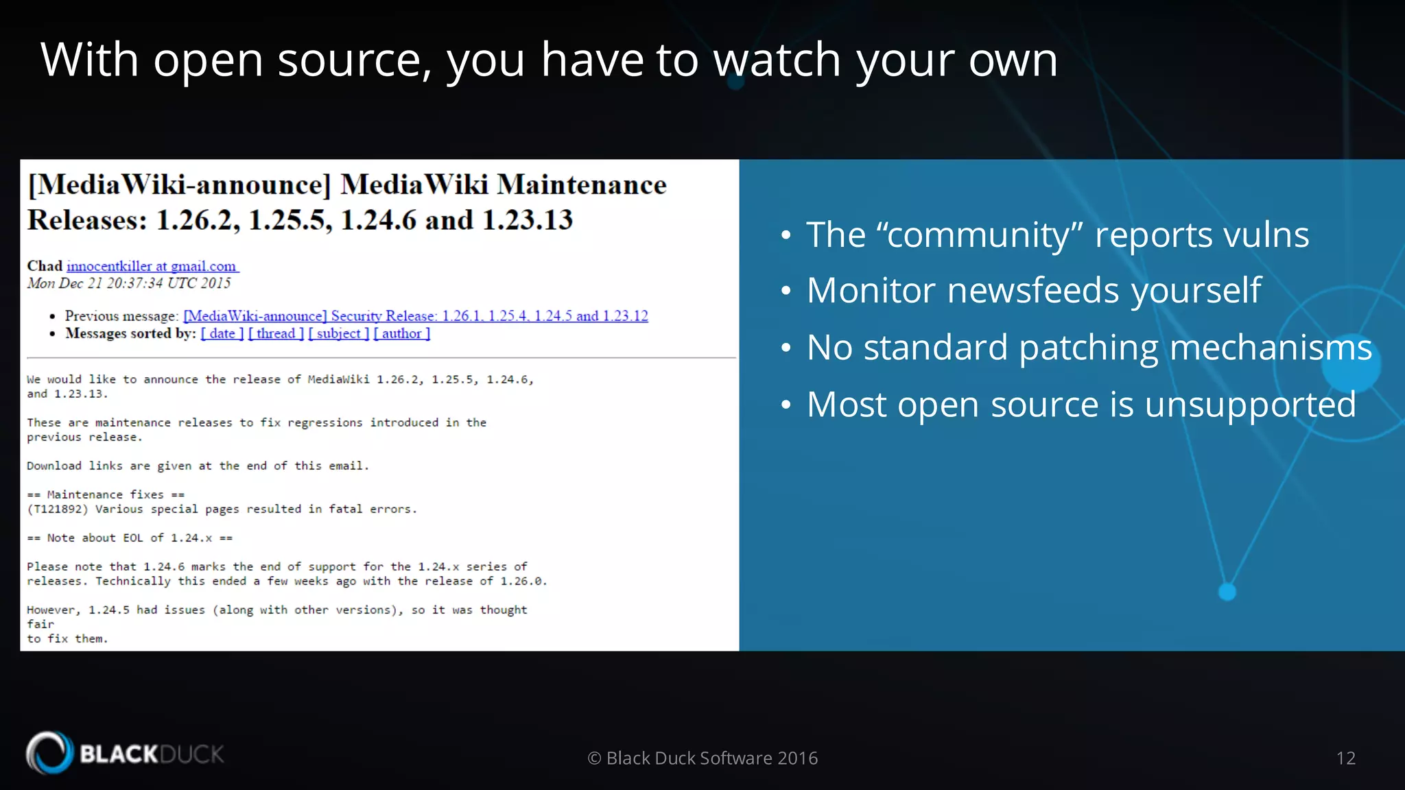 • The “community” reports vulns
• Monitor newsfeeds yourself
• No standard patching mechanisms
• Most open source is unsupported
© Black Duck Software 2016 12
With open source, you have to watch your own
 