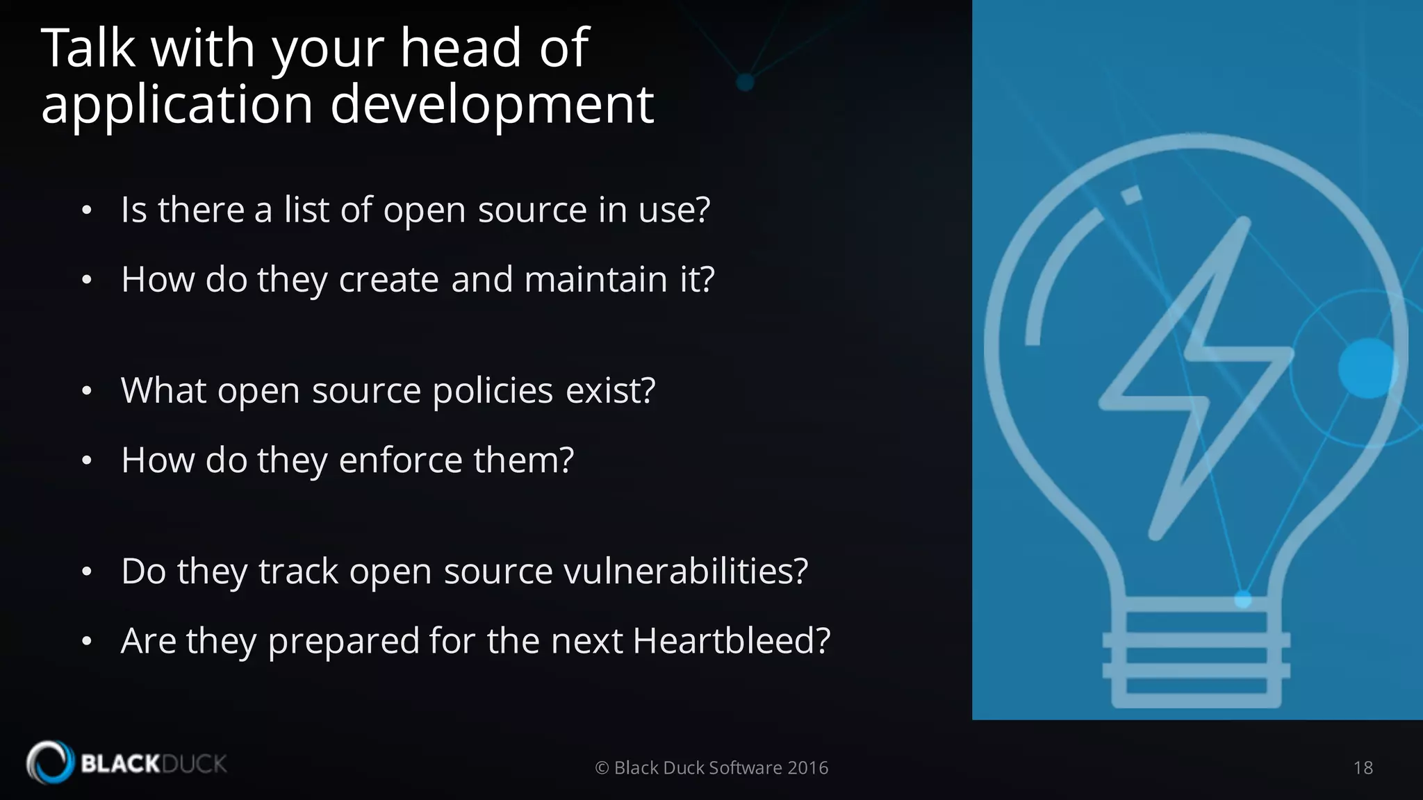 • Is there a list of open source in use?
• How do they create and maintain it?
• What open source policies exist?
• How do they enforce them?
• Do they track open source vulnerabilities?
• Are they prepared for the next Heartbleed?
Talk with your head of
application development
18© Black Duck Software 2016
 