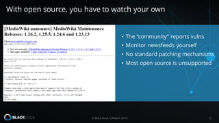 • The “community” reports vulns
• Monitor newsfeeds yourself
• No standard patching mechanisms
• Most open source is unsupported
© Black Duck Software 2016 12
With open source, you have to watch your own
 