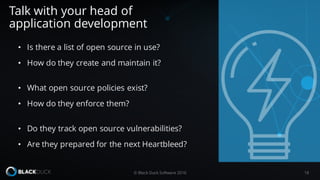 • Is there a list of open source in use?
• How do they create and maintain it?
• What open source policies exist?
• How do they enforce them?
• Do they track open source vulnerabilities?
• Are they prepared for the next Heartbleed?
Talk with your head of
application development
18© Black Duck Software 2016
 