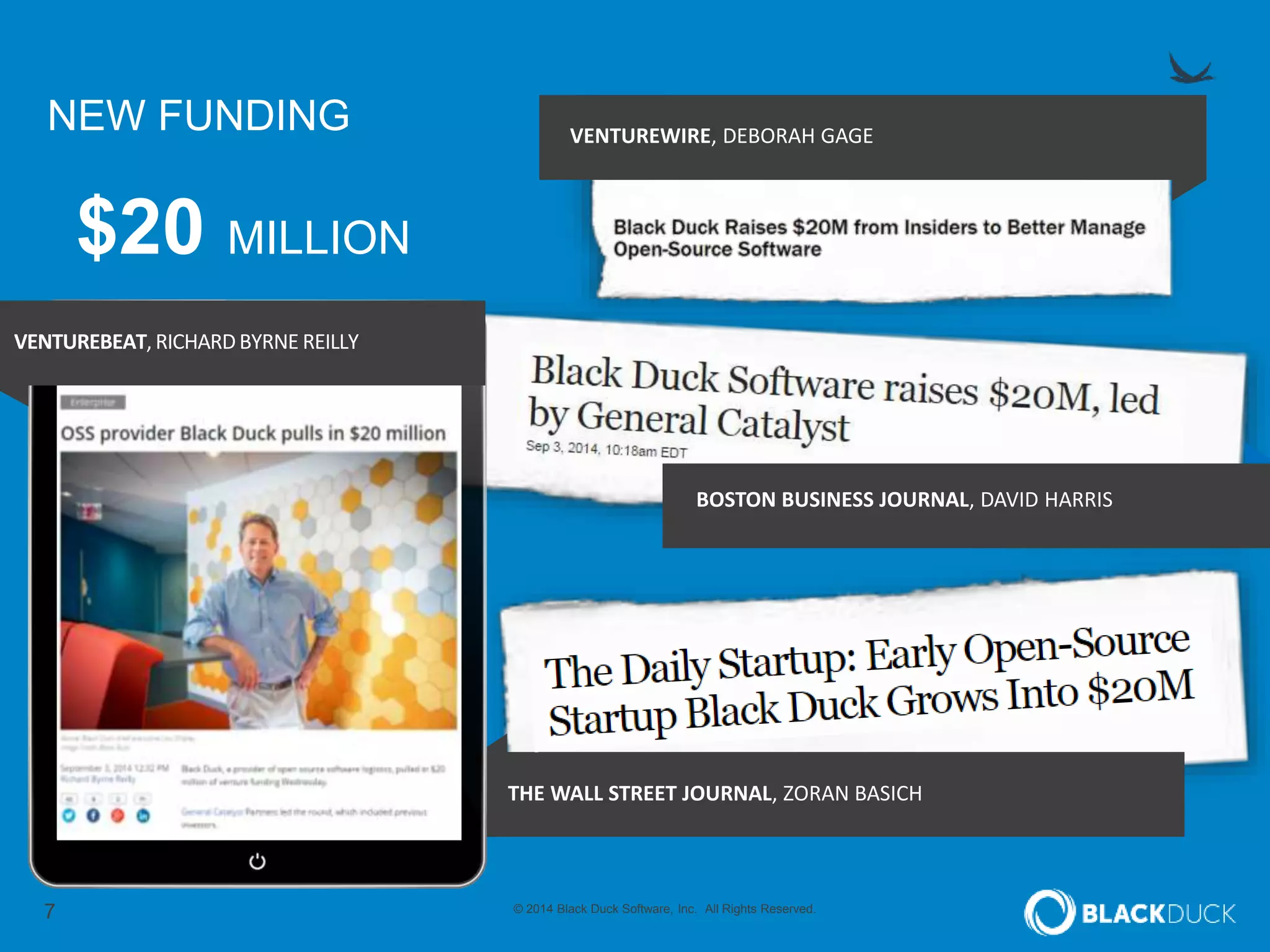 7 © 2014 Black Duck Software, Inc. All Rights Reserved.
NEW FUNDING VENTUREWIRE, DEBORAH GAGE
THE WALL STREET JOURNAL, ZORAN BASICH
$20 MILLION
VENTUREBEAT,RICHARDBYRNE REILLY
BOSTON BUSINESS JOURNAL, DAVID HARRIS