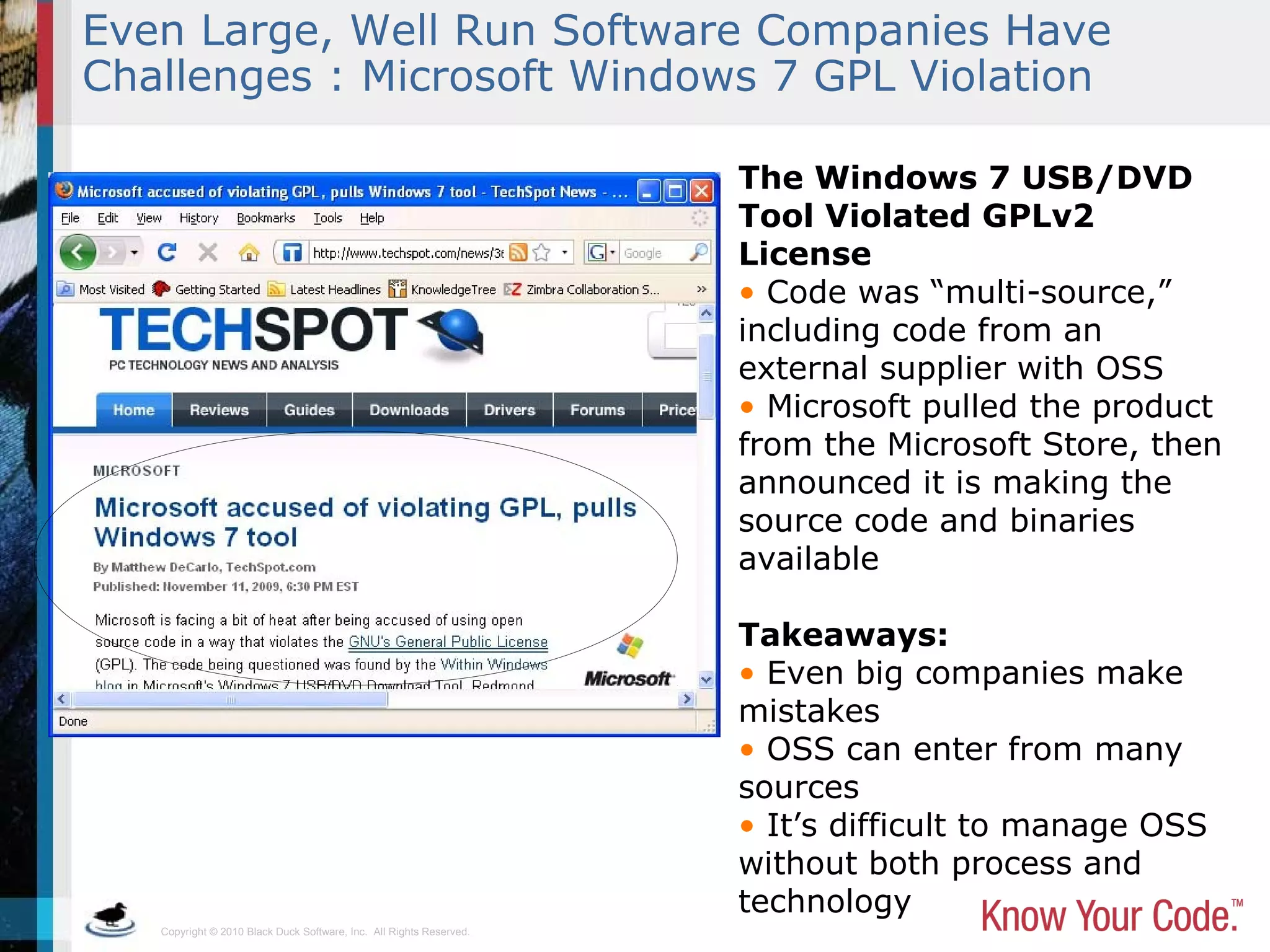 Copyright © 2010 Black Duck Software, Inc. All Rights Reserved.
Even Large, Well Run Software Companies Have
Challenges : Microsoft Windows 7 GPL Violation
The Windows 7 USB/DVD
Tool Violated GPLv2
License
• Code was “multi-source,”
including code from an
external supplier with OSS
• Microsoft pulled the product
from the Microsoft Store, then
announced it is making the
source code and binaries
available
Takeaways:
• Even big companies make
mistakes
• OSS can enter from many
sources
• It’s difficult to manage OSS
without both process and
technology
 