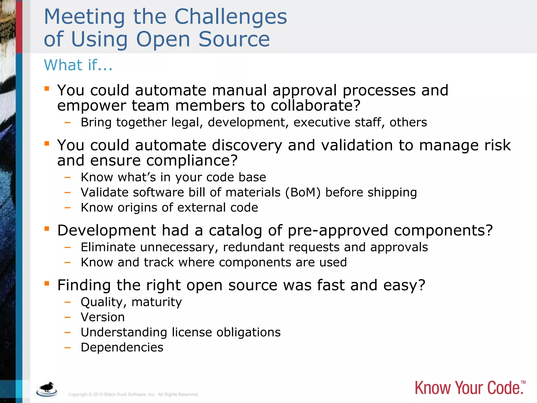 Copyright © 2010 Black Duck Software, Inc. All Rights Reserved.
Meeting the Challenges
of Using Open Source
 You could automate manual approval processes and
empower team members to collaborate?
– Bring together legal, development, executive staff, others
 You could automate discovery and validation to manage risk
and ensure compliance?
– Know what’s in your code base
– Validate software bill of materials (BoM) before shipping
– Know origins of external code
 Development had a catalog of pre-approved components?
– Eliminate unnecessary, redundant requests and approvals
– Know and track where components are used
 Finding the right open source was fast and easy?
– Quality, maturity
– Version
– Understanding license obligations
– Dependencies
What if...
 