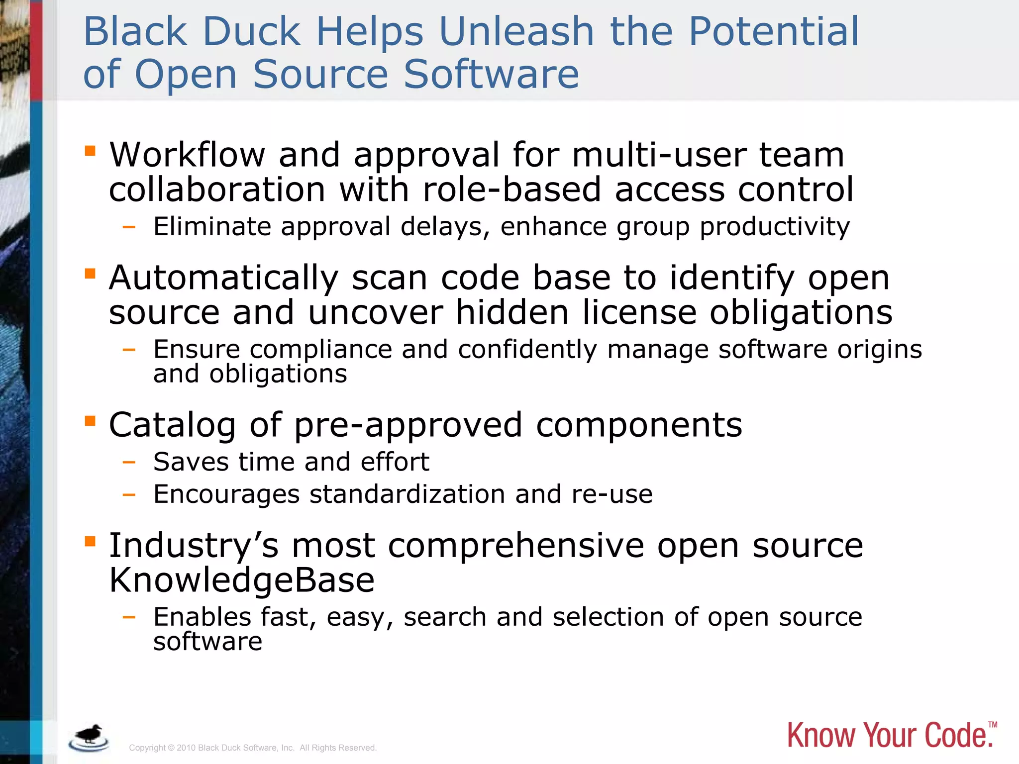 Copyright © 2010 Black Duck Software, Inc. All Rights Reserved.
Black Duck Helps Unleash the Potential
of Open Source Software
 Workflow and approval for multi-user team
collaboration with role-based access control
– Eliminate approval delays, enhance group productivity
 Automatically scan code base to identify open
source and uncover hidden license obligations
– Ensure compliance and confidently manage software origins
and obligations
 Catalog of pre-approved components
– Saves time and effort
– Encourages standardization and re-use
 Industry’s most comprehensive open source
KnowledgeBase
– Enables fast, easy, search and selection of open source
software
 