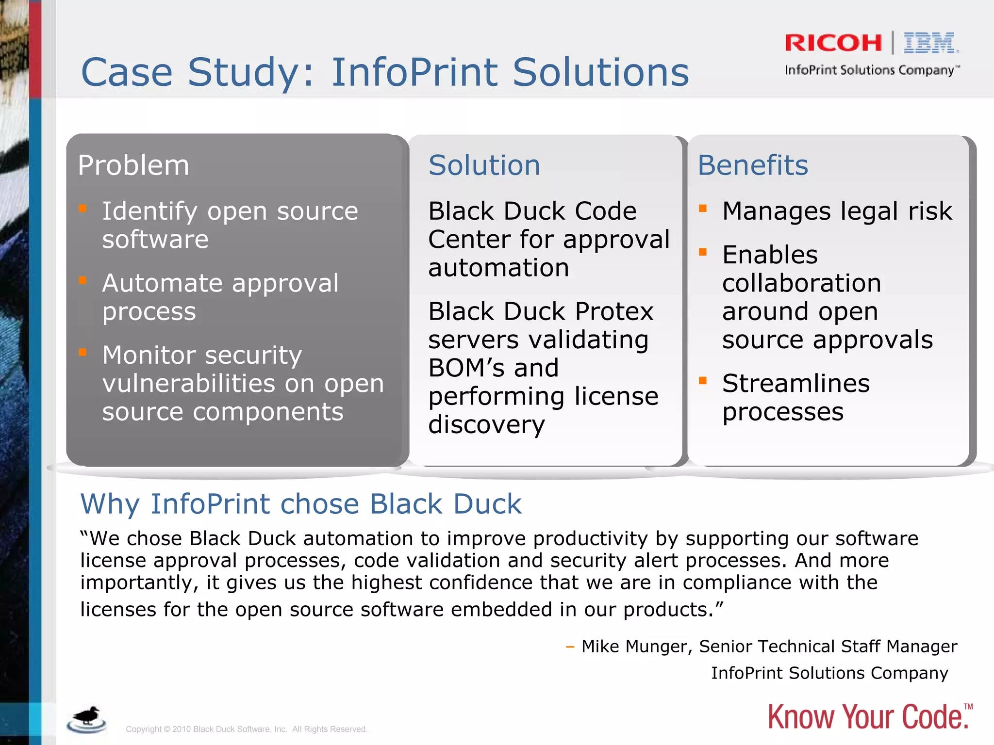 Copyright © 2010 Black Duck Software, Inc. All Rights Reserved.
Case Study: InfoPrint Solutions
“We chose Black Duck automation to improve productivity by supporting our software
license approval processes, code validation and security alert processes. And more
importantly, it gives us the highest confidence that we are in compliance with the
licenses for the open source software embedded in our products.”
– Mike Munger, Senior Technical Staff Manager
InfoPrint Solutions Company
Why InfoPrint chose Black Duck
 Identify open source
software
 Automate approval
process
 Monitor security
vulnerabilities on open
source components
Black Duck Code
Center for approval
automation
Black Duck Protex
servers validating
BOM’s and
performing license
discovery
 Manages legal risk
 Enables
collaboration
around open
source approvals
 Streamlines
processes
Problem Solution Benefits
 