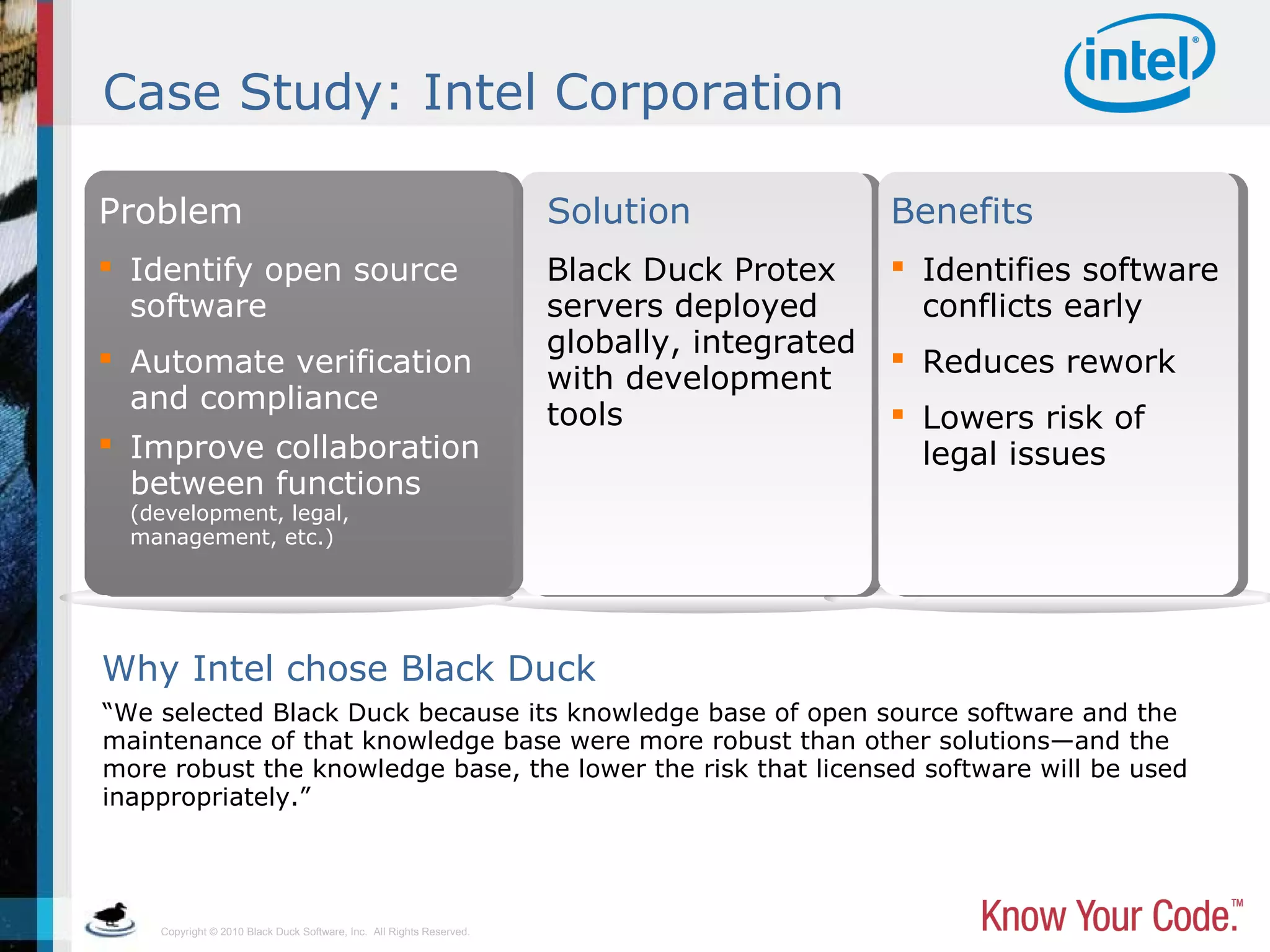 Copyright © 2010 Black Duck Software, Inc. All Rights Reserved.
Case Study: Intel Corporation
“We selected Black Duck because its knowledge base of open source software and the
maintenance of that knowledge base were more robust than other solutions—and the
more robust the knowledge base, the lower the risk that licensed software will be used
inappropriately.”
Why Intel chose Black Duck
 Identify open source
software
 Automate verification
and compliance
 Improve collaboration
between functions
(development, legal,
management, etc.)
Black Duck Protex
servers deployed
globally, integrated
with development
tools
 Identifies software
conflicts early
 Reduces rework
 Lowers risk of
legal issues
Problem Solution Benefits
 