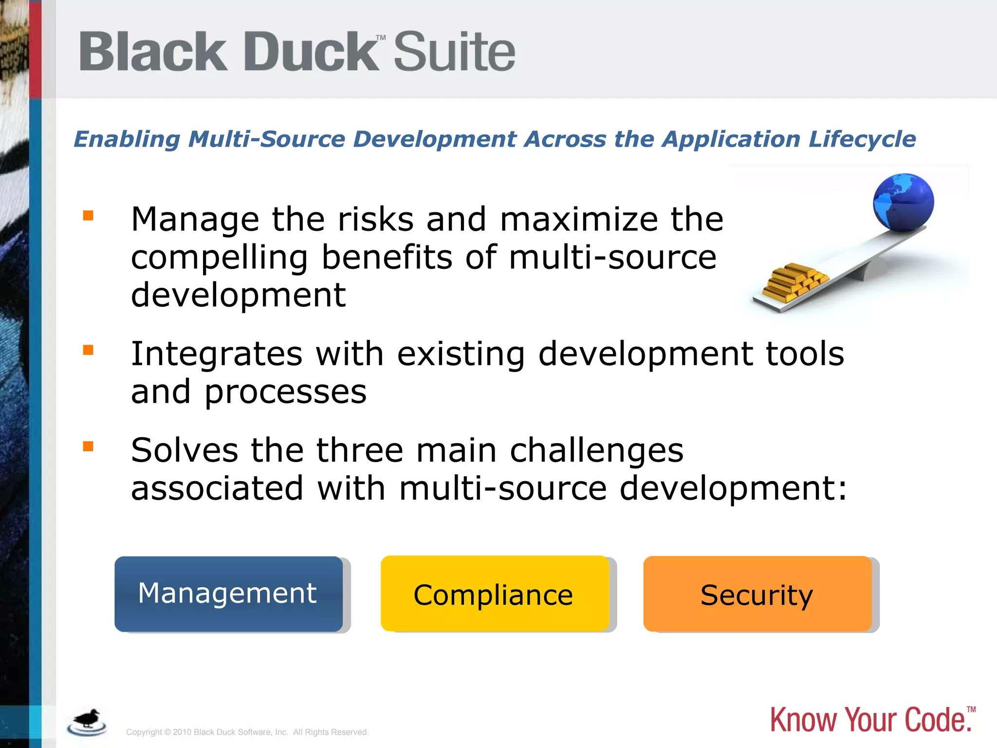 Copyright © 2010 Black Duck Software, Inc. All Rights Reserved.
 Manage the risks and maximize the
compelling benefits of multi-source
development
 Integrates with existing development tools
and processes
 Solves the three main challenges
associated with multi-source development:
Enabling Multi-Source Development Across the Application Lifecycle
Management Compliance Security
 